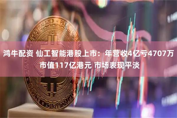 鸿牛配资 仙工智能港股上市：年营收4亿亏4707万 市值117亿港元 市场表现平淡