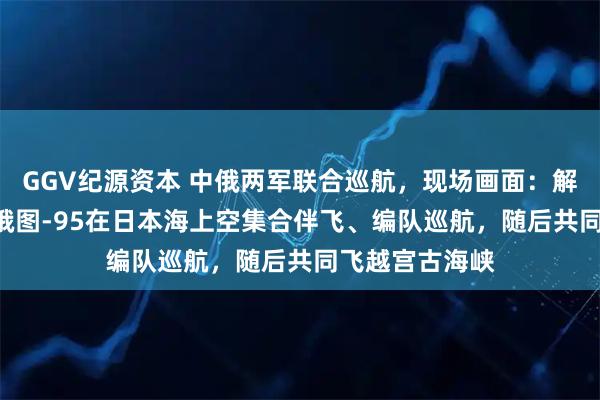 GGV纪源资本 中俄两军联合巡航，现场画面：解放军轰-6K与俄图-95在日本海上空集合伴飞、编队巡航，随后共同飞越宫古海峡