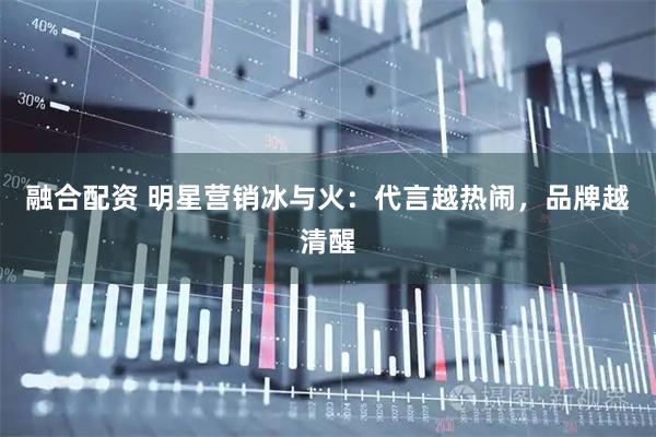 融合配资 明星营销冰与火：代言越热闹，品牌越清醒