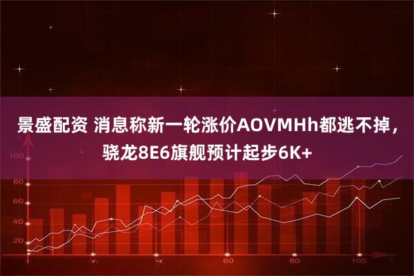 景盛配资 消息称新一轮涨价AOVMHh都逃不掉，骁龙8E6旗舰预计起步6K+