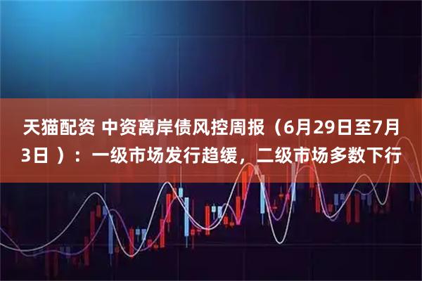 天猫配资 中资离岸债风控周报（6月29日至7月3日 ）：一级市场发行趋缓，二级市场多数下行