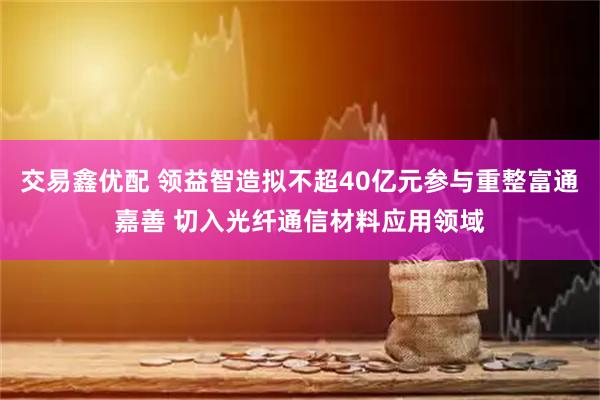 交易鑫优配 领益智造拟不超40亿元参与重整富通嘉善 切入光纤通信材料应用领域