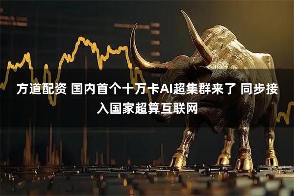 方道配资 国内首个十万卡AI超集群来了 同步接入国家超算互联网