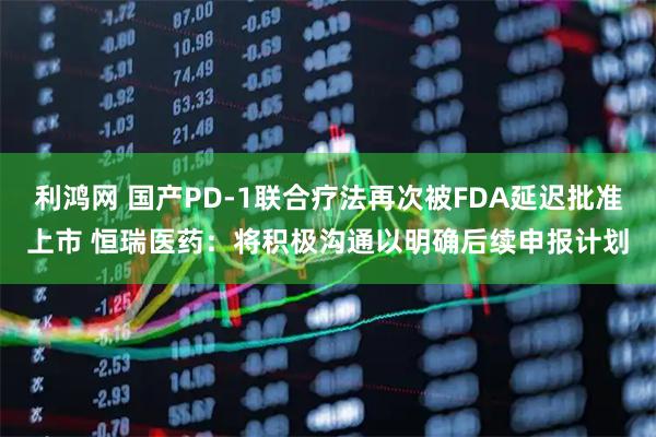 利鸿网 国产PD-1联合疗法再次被FDA延迟批准上市 恒瑞医药：将积极沟通以明确后续申报计划