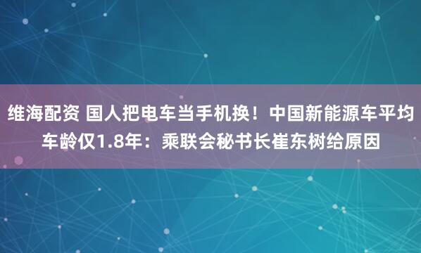 维海配资 国人把电车当手机换！中国新能源车平均车龄仅1.8年：乘联会秘书长崔东树给原因