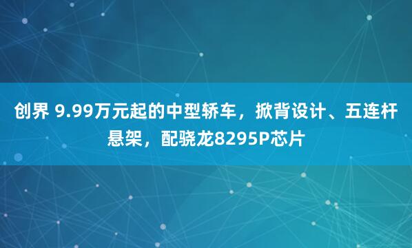创界 9.99万元起的中型轿车，掀背设计、五连杆悬架，配骁龙8295P芯片
