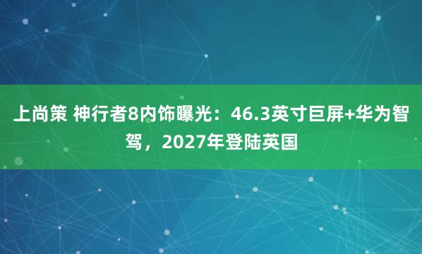 上尚策 神行者8内饰曝光：46.3英寸巨屏+华为智驾，2027年登陆英国