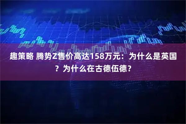 趣策略 腾势Z售价高达158万元：为什么是英国？为什么在古德伍德？