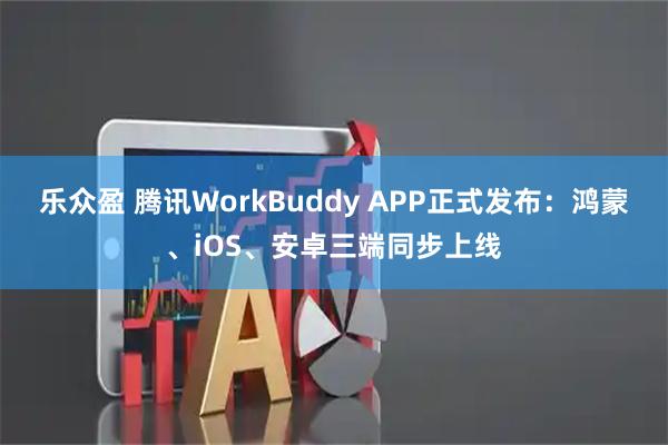 乐众盈 腾讯WorkBuddy APP正式发布：鸿蒙、iOS、安卓三端同步上线