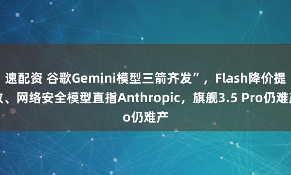 速配资 谷歌Gemini模型三箭齐发”，Flash降价提效、网络安全模型直指Anthropic，旗舰3.5 Pro仍难产