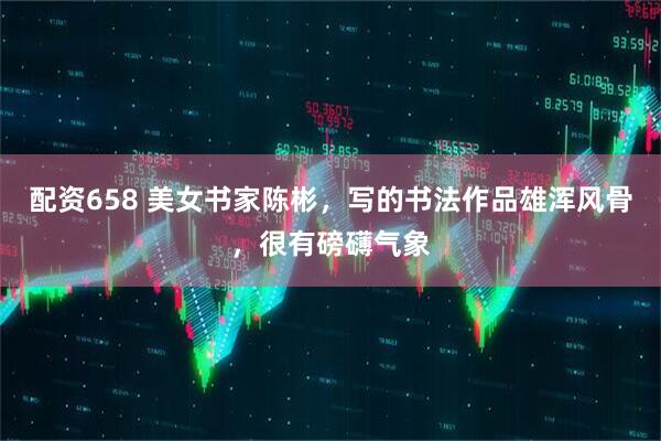 配资658 美女书家陈彬，写的书法作品雄浑风骨，很有磅礴气象