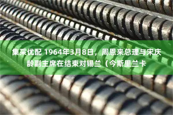 集采优配 1964年3月8日，周恩来总理与宋庆龄副主席在结束对锡兰（今斯里兰卡