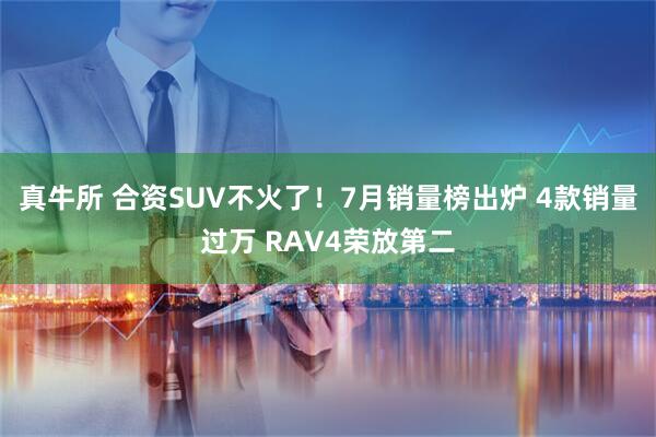 真牛所 合资SUV不火了！7月销量榜出炉 4款销量过万 RAV4荣放第二