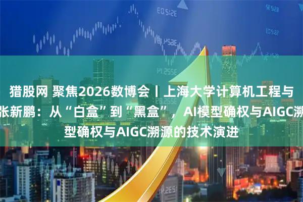 猎股网 聚焦2026数博会丨上海大学计算机工程与科学学院院长张新鹏：从“白盒”到“黑盒”，AI模型确权与AIGC溯源的技术演进