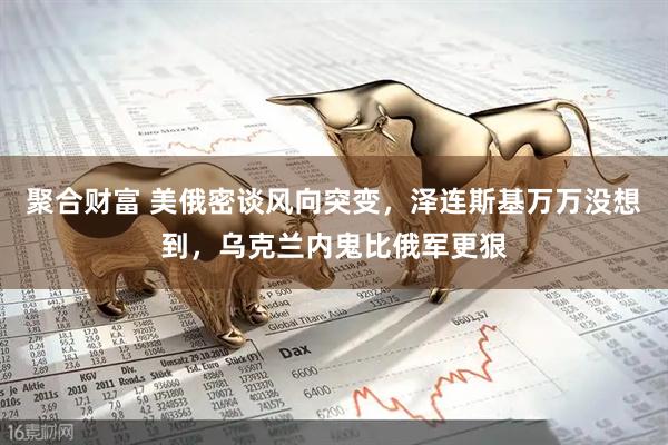 聚合财富 美俄密谈风向突变，泽连斯基万万没想到，乌克兰内鬼比俄军更狠